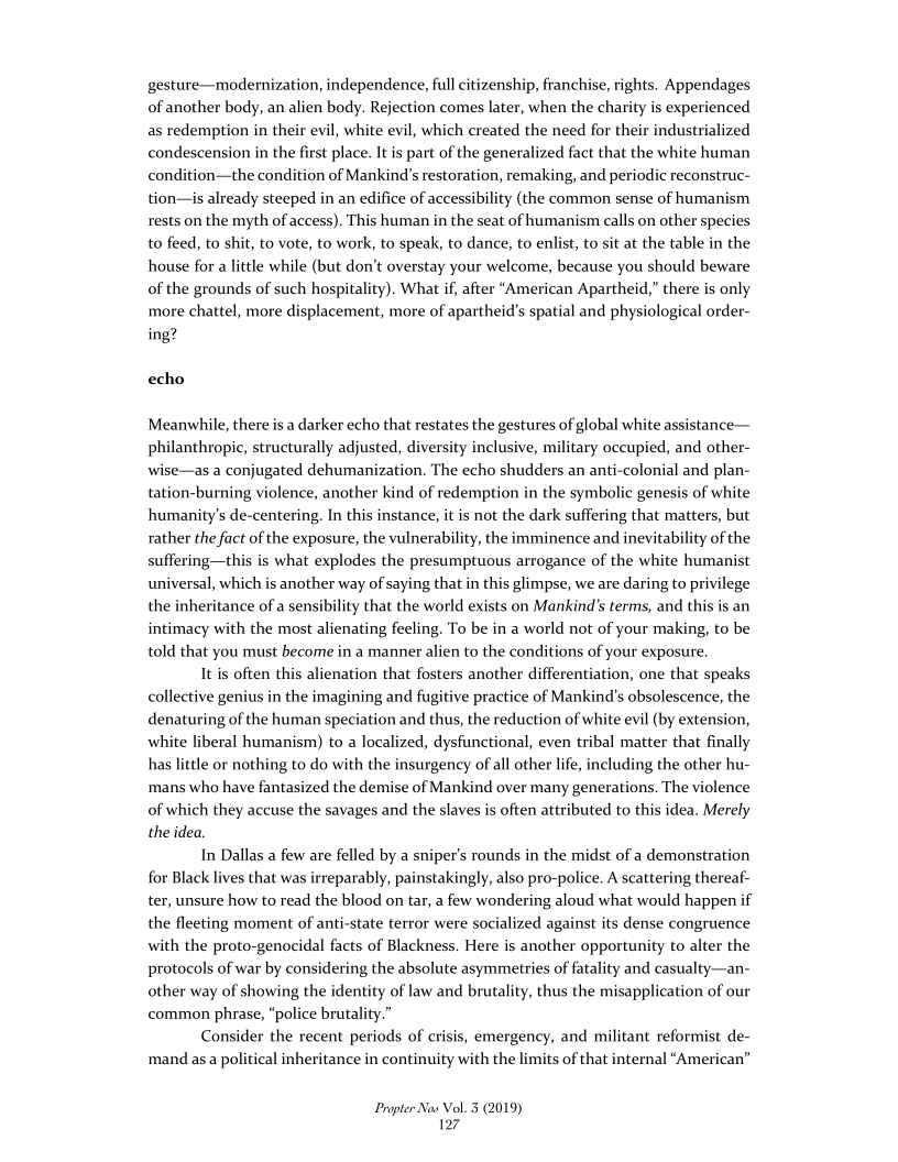 gesture—modernization, independence, full citizenship, franchise, rights. Appendages
of another body, an alien body. Rejection comes later, when the charity is experienced
as redemption in their evil, white evil, which created the need for their industrialized
condescension in the first place. It is part of the generalized fact that the white human
condition—the condition of Mankind’s restoration, remaking, and periodic reconstruc-
tion—is already steeped in an edifice of accessibility (the common sense of humanism
rests on the myth of access). This human in the seat of humanism calls on other species
to feed, to shit, to vote, to work, to speak, to dance, to enlist, to sit at the table in the
house for a little while (but don't overstay your welcome, because you should beware
of the grounds of such hospitality). What if, after “American Apartheid,” there is only
more chattel, more displacement, more of apartheid's spatial and physiological order-
ing?

  

 

 

 

echo

Meanwhile, there is a darker echo that restates the gestures of global white assistance—
philanthropic, structurally adjusted, diversity inclusive, military occupied, and other-
wise—as a conjugated dehumanization. The echo shudders an anti-colonial and plan-
tation-burning violence, another kind of redemption in the symbolic genesis of white
humanity's de-centering. In this instance, it is not the dark suffering that matters, but
rather the fact of the exposure, the vulnerability, the imminence and inevitability of the
suffering—this is what explodes the presumptuous arrogance of the white humanist
universal, which is another way of saying that in this glimpse, we are daring to privilege
the inheritance of a sensibility that the world exists on Mankind’s terms, and this is an
intimacy with the most alienating feeling. To be in a world not of your making, to be
told that you must become in a manner alien to the conditions of your exposure.

It is often this alienation that fosters another differentiation, one that speaks
collective genius in the imagining and fugitive practice of Man!
denaturing of the human speciation and thus, the reduction of white evil (by extension,
white liberal humanism) to a localized, dysfunctional, even tribal matter that finally
has little or nothing to do with the insurgency of all other life, including the other hu-
‘mans who have fantasized the demise of Mankind over many generations. The violence
of which they accuse the savages and the slaves is often attributed to this idea. Merely
the idea.

In Dallas a few are felled by a sniper’s rounds in the midst of a demonstration
for Black lives that was irreparably, painstakingly, also pro-police. A scattering thereaf-
ter, unsure how to read the blood on tar, a few wondering aloud what would happen if
the fleeting moment of anti-state terror were socialized against its dense congruence
with the proto-genocidal facts of Blackness. Here is another opportunity to alter the
protocols of war by considering the absolute asymmetries of fatality and casualty—an-
other way of showing the identity of law and brutality, thus the misapplication of our
common phrase, “police brutality.”

Consider the recent periods of crisis, emergency, and militant reformist de-
‘mand asa political inheritance in continuity with the limits of that internal “American”

 

\\d’s obsolescence, the

Propter Nas Vol. 3 (2019)
17
